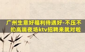 广州生意好福利待遇好-不压不扣高端夜场ktv招聘来就对啦